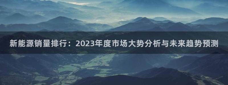 众腾娱乐公司简介:新能源销量排行:2023年度市场大势分析与